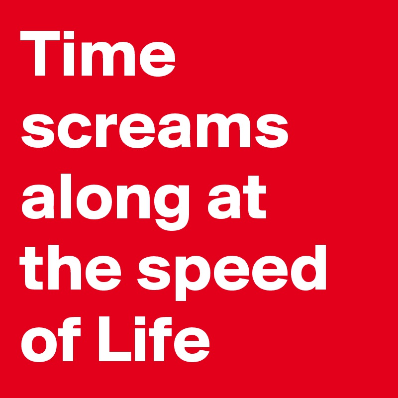 Time screams along at the speed of Life