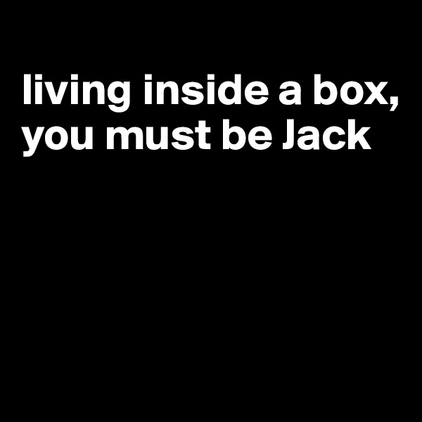 
living inside a box, you must be Jack




