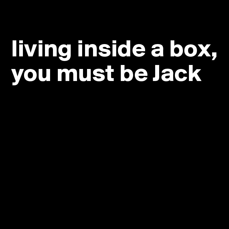
living inside a box, you must be Jack




