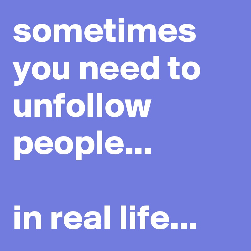 sometimes you need to unfollow people...

in real life...