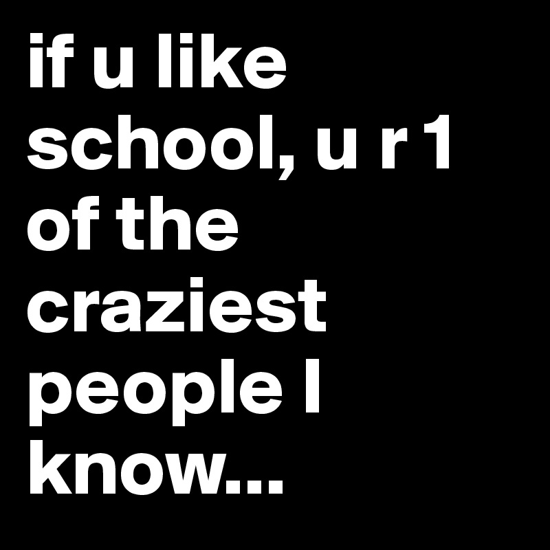 if u like school, u r 1 of the craziest people I know...