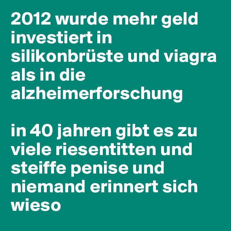 2012 wurde mehr geld investiert in silikonbrüste und viagra als in die alzheimerforschung

in 40 jahren gibt es zu viele riesentitten und steiffe penise und niemand erinnert sich wieso