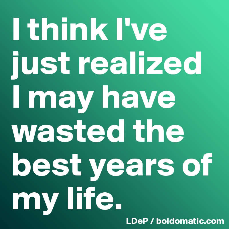 I think I've just realized  I may have wasted the best years of my life. 