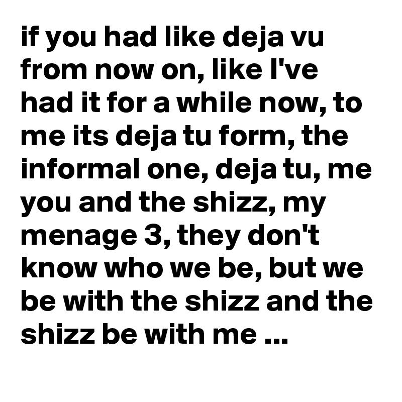 if you had like deja vu from now on, like I've had it for a while now, to me its deja tu form, the informal one, deja tu, me you and the shizz, my menage 3, they don't know who we be, but we be with the shizz and the shizz be with me ...   