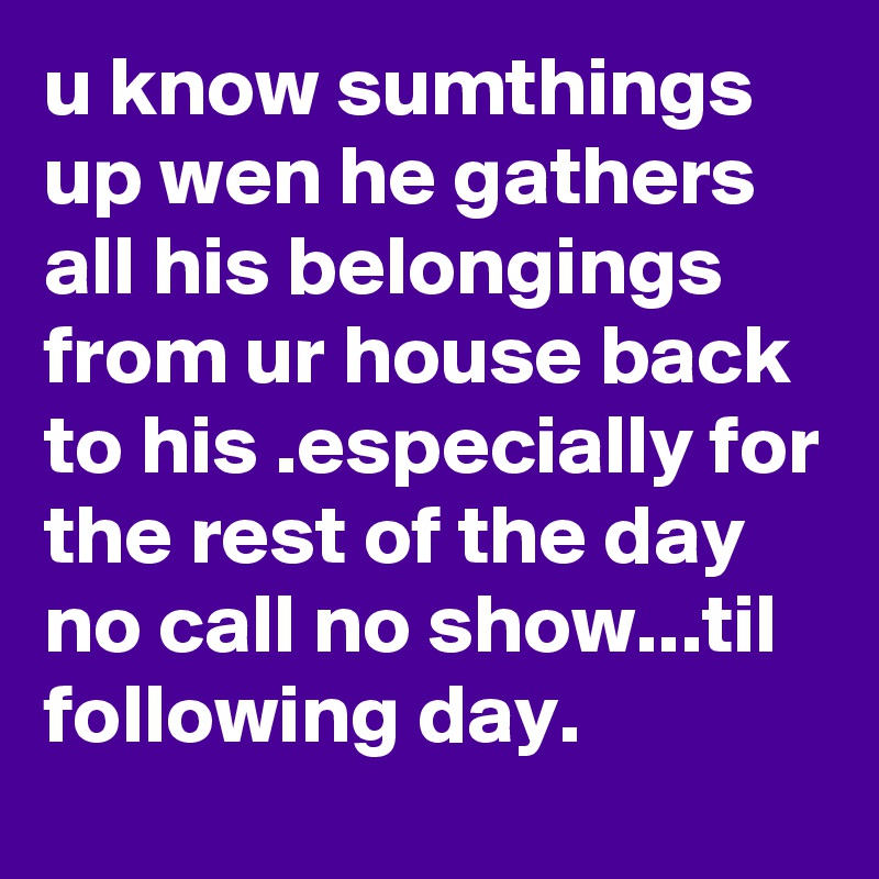 u know sumthings up wen he gathers all his belongings from ur house back to his .especially for the rest of the day no call no show...til following day.