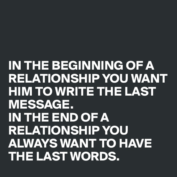 



IN THE BEGINNING OF A RELATIONSHIP YOU WANT HIM TO WRITE THE LAST MESSAGE.
IN THE END OF A RELATIONSHIP YOU ALWAYS WANT TO HAVE THE LAST WORDS.