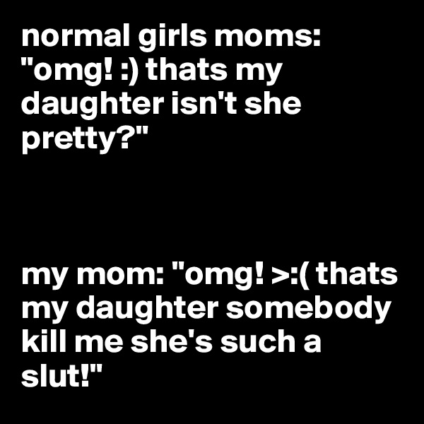 normal girls moms: "omg! :) thats my daughter isn't she pretty?" 



my mom: "omg! >:( thats my daughter somebody kill me she's such a slut!"
