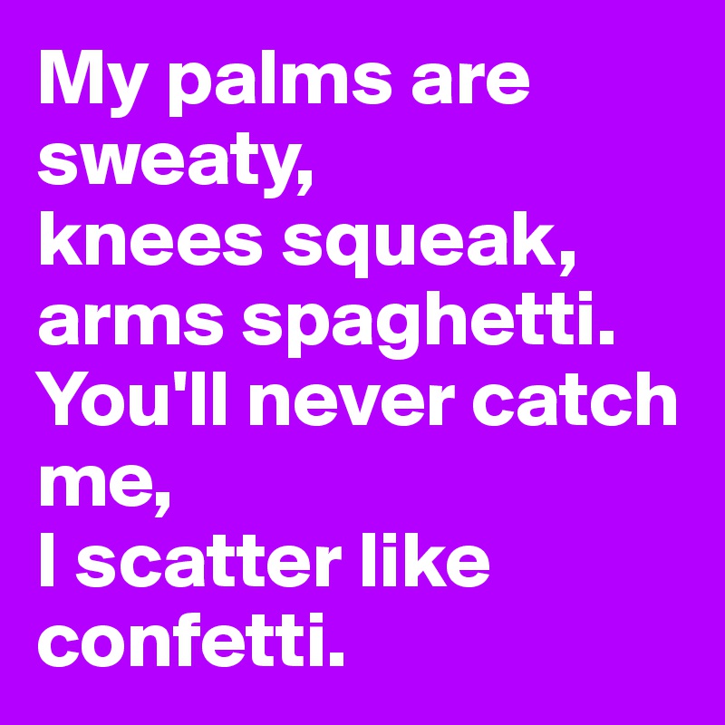 My palms are sweaty, 
knees squeak, arms spaghetti.
You'll never catch me,
I scatter like confetti.