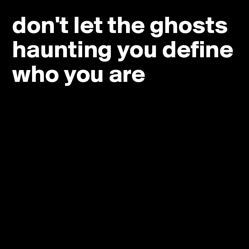 don't let the ghosts haunting you define who you are





