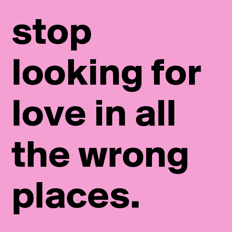 stop looking for love in all the wrong places.
