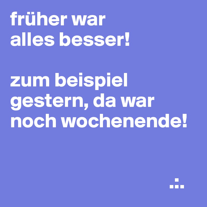 früher war
alles besser!

zum beispiel gestern, da war noch wochenende!


                                       .:.
