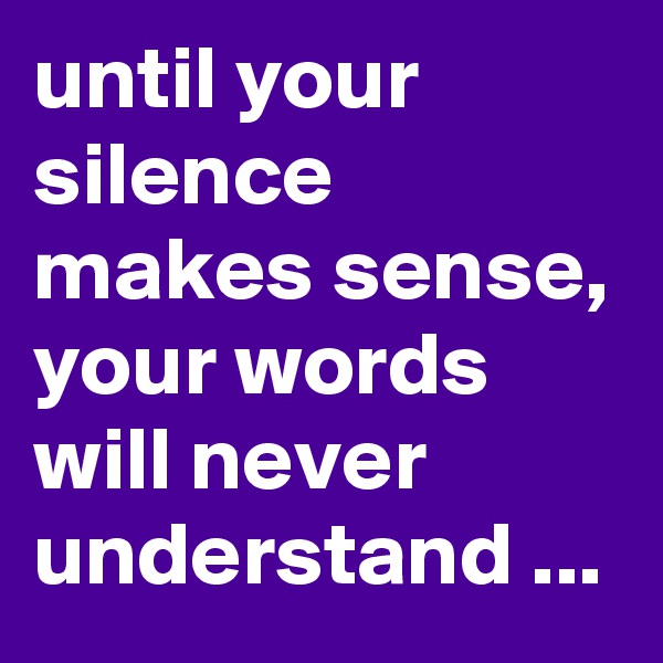 until your silence makes sense, your words will never understand ...