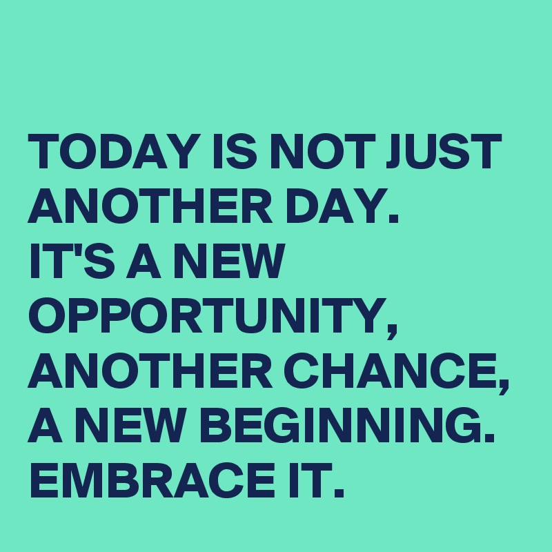 
TODAY IS NOT JUST ANOTHER DAY. 
IT'S A NEW OPPORTUNITY, ANOTHER CHANCE, A NEW BEGINNING. EMBRACE IT.