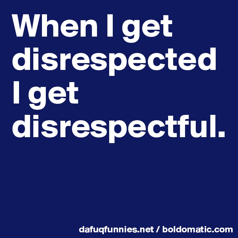 When I get disrespected I get disrespectful.       

