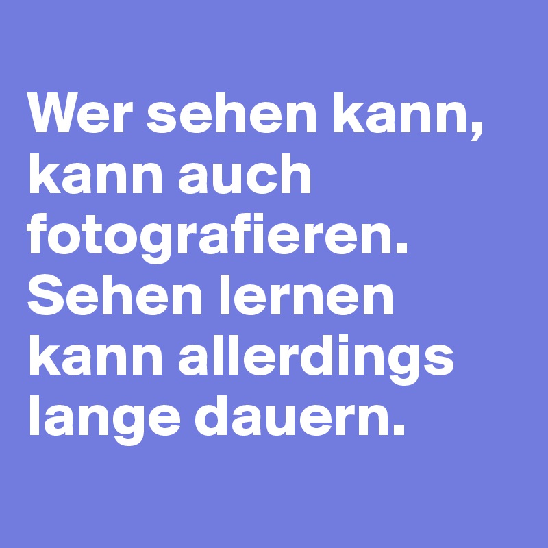
Wer sehen kann, kann auch fotografieren. Sehen lernen kann allerdings lange dauern.
