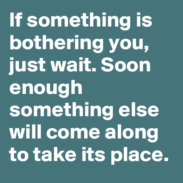 If something is bothering you, just wait. Soon enough something else will come along to take its place. 