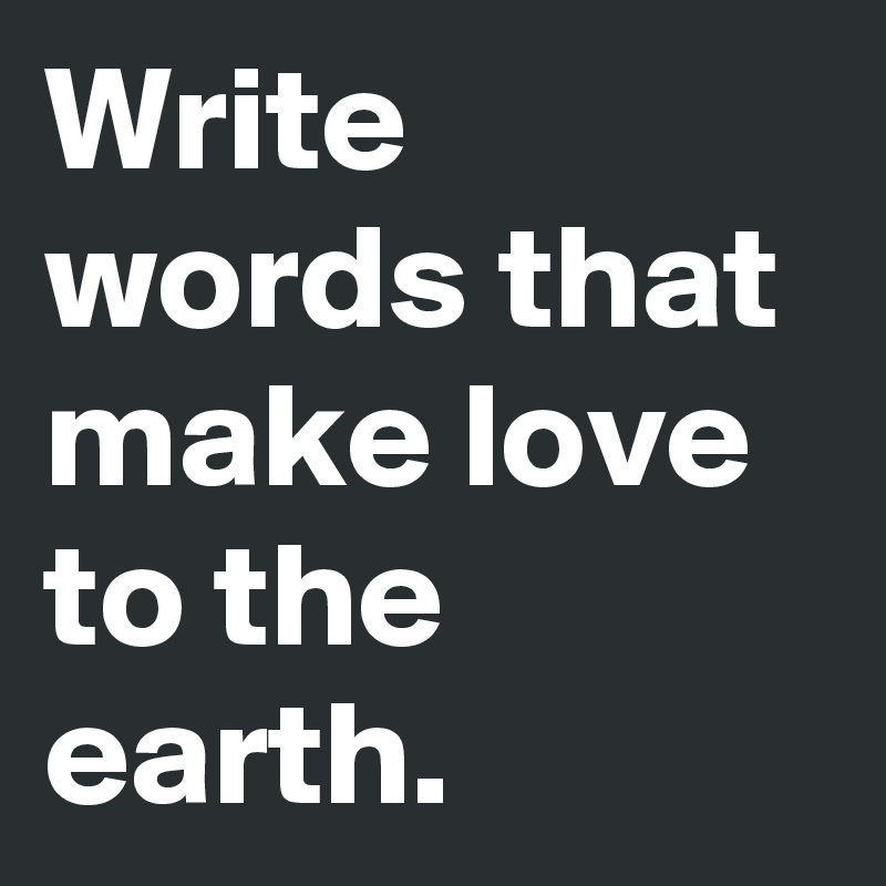Write words that make love to the earth.