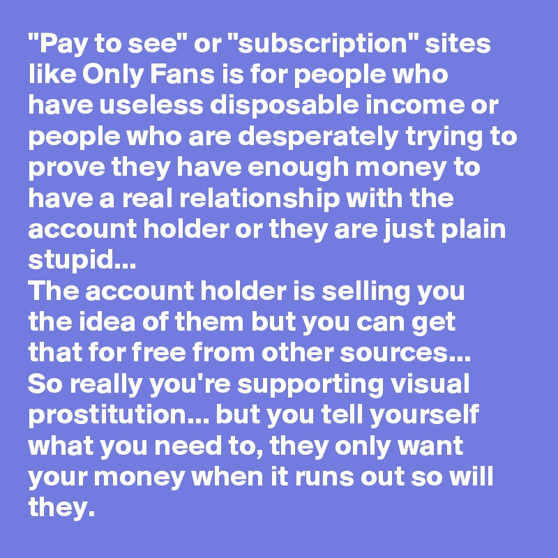 "Pay to see" or "subscription" sites like Only Fans is for people who have useless disposable income or people who are desperately trying to prove they have enough money to have a real relationship with the account holder or they are just plain stupid...
The account holder is selling you the idea of them but you can get that for free from other sources...
So really you're supporting visual prostitution... but you tell yourself what you need to, they only want your money when it runs out so will they. 