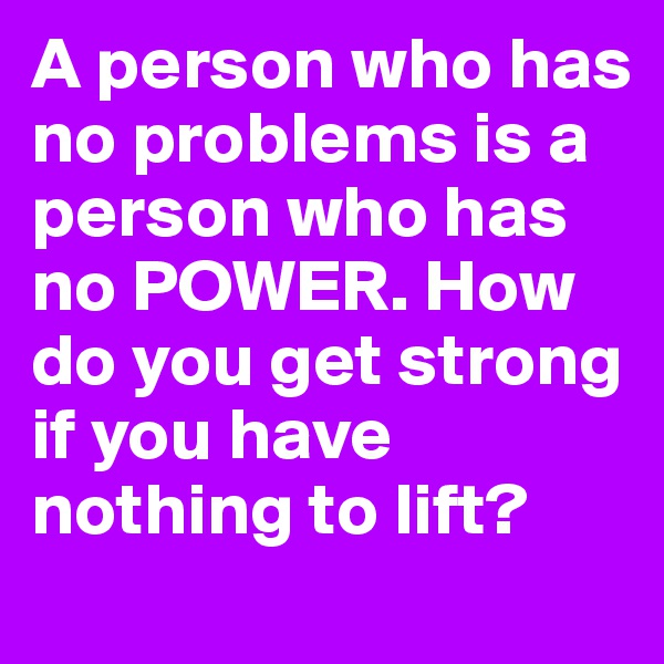 A person who has no problems is a person who has no POWER. How do you get strong if you have nothing to lift? 