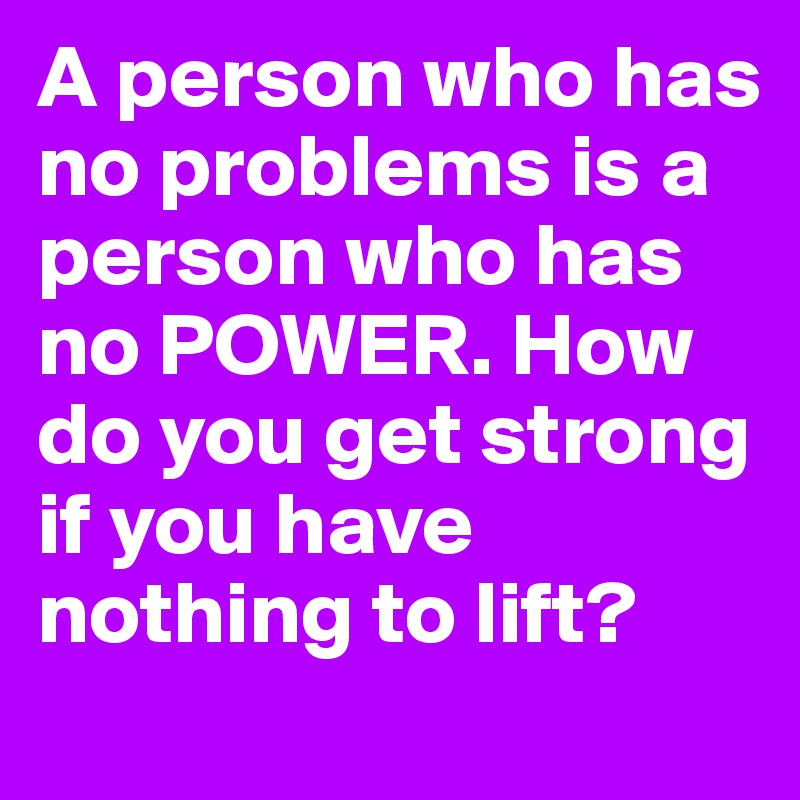 A person who has no problems is a person who has no POWER. How do you get strong if you have nothing to lift? 
