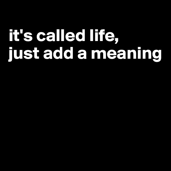 
it's called life,
just add a meaning




