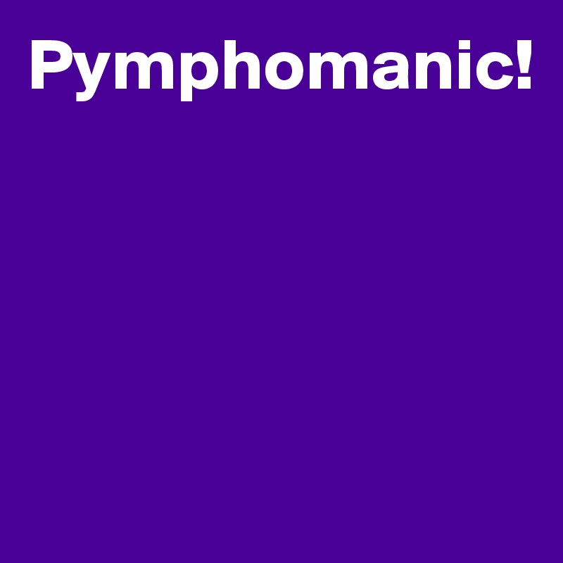 Pymphomanic!




