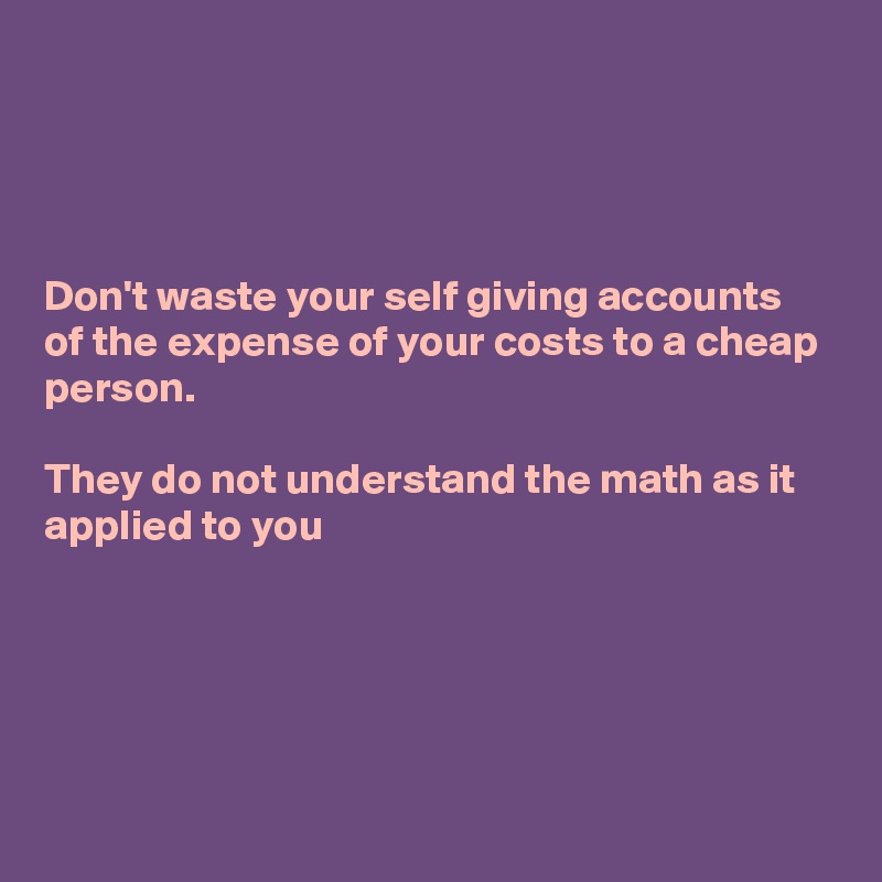 




Don't waste your self giving accounts of the expense of your costs to a cheap person. 

They do not understand the math as it applied to you 





