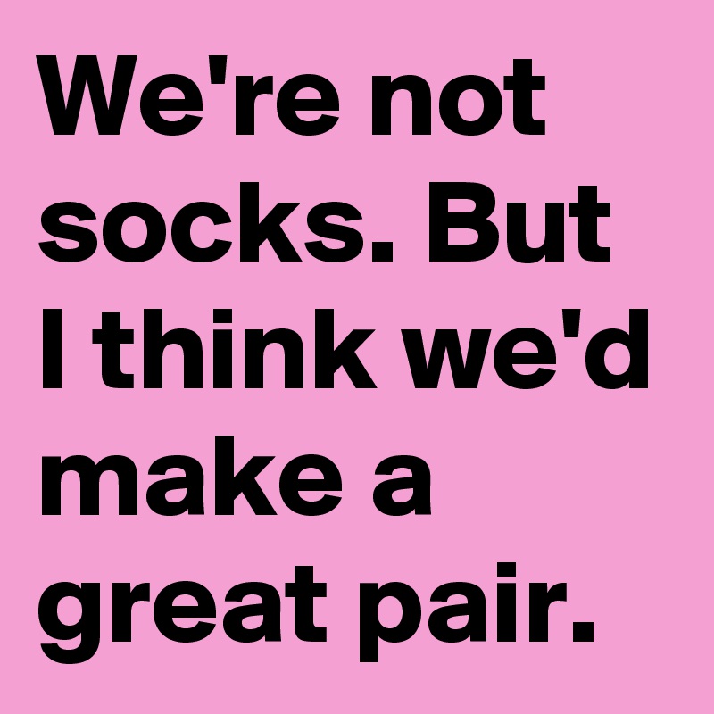 We're not socks. But I think we'd make a great pair.