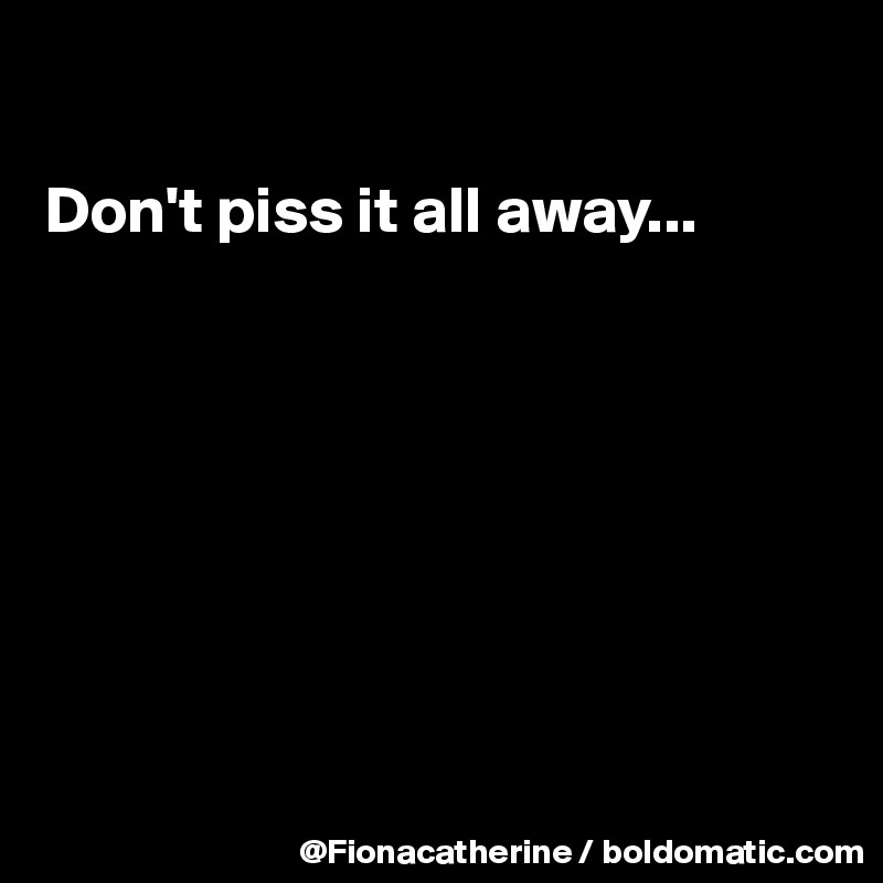 

Don't piss it all away...








