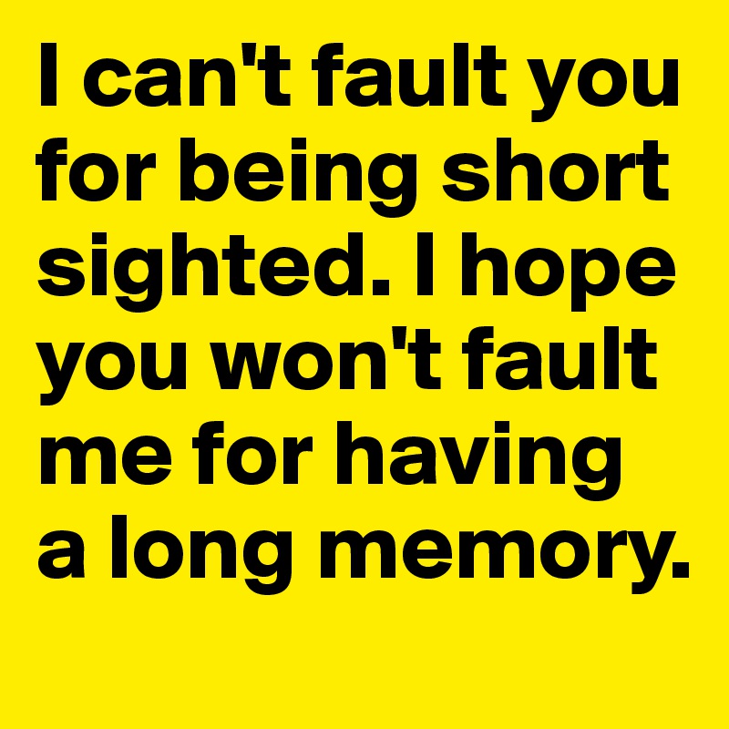 I can't fault you for being short sighted. I hope you won't fault me for having a long memory.