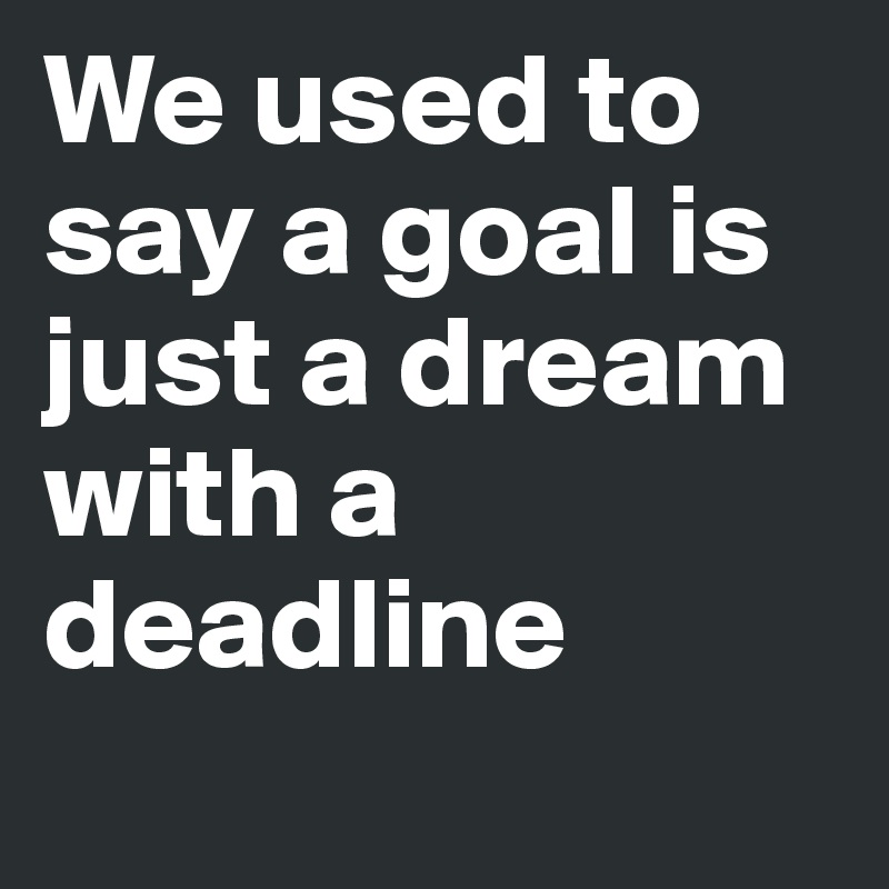 We used to say a goal is just a dream with a deadline
