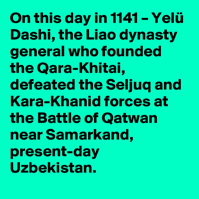 On this day in 1141 – Yelü Dashi, the Liao dynasty general who founded the Qara-Khitai, defeated the Seljuq and Kara-Khanid forces at the Battle of Qatwan near Samarkand, present-day Uzbekistan.