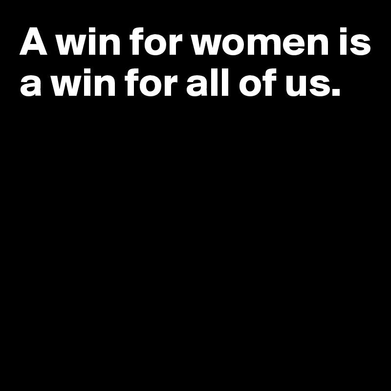 A win for women is a win for all of us.





