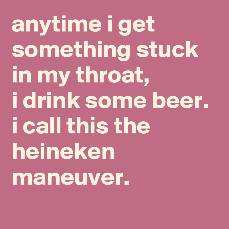 anytime i get something stuck in my throat, 
i drink some beer. 
i call this the heineken maneuver.