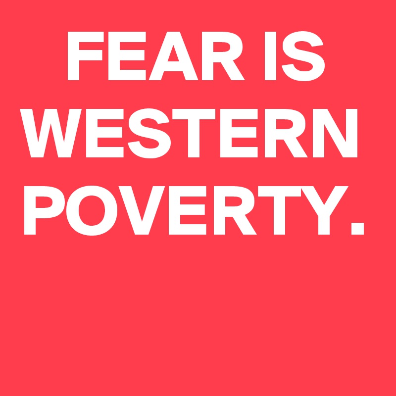    FEAR IS WESTERN POVERTY.