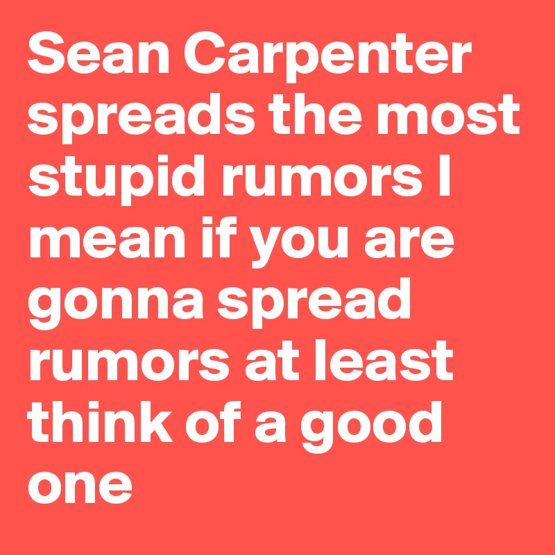 Sean Carpenter spreads the most stupid rumors I mean if you are gonna spread rumors at least think of a good one 