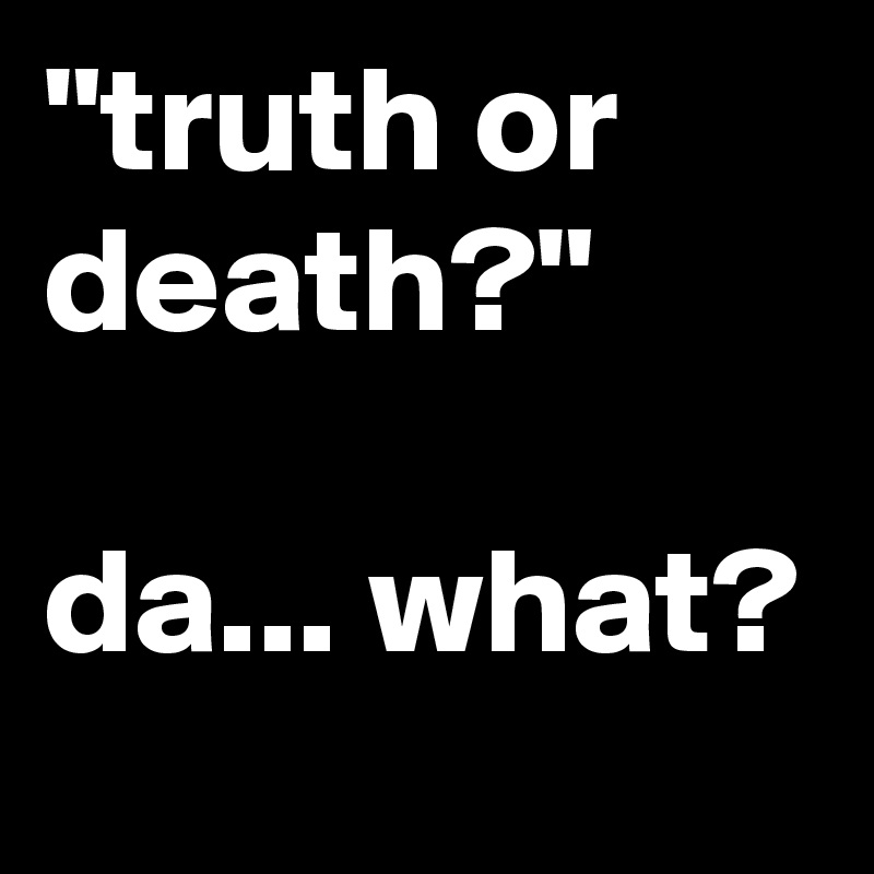 "truth or death?"

da... what? 