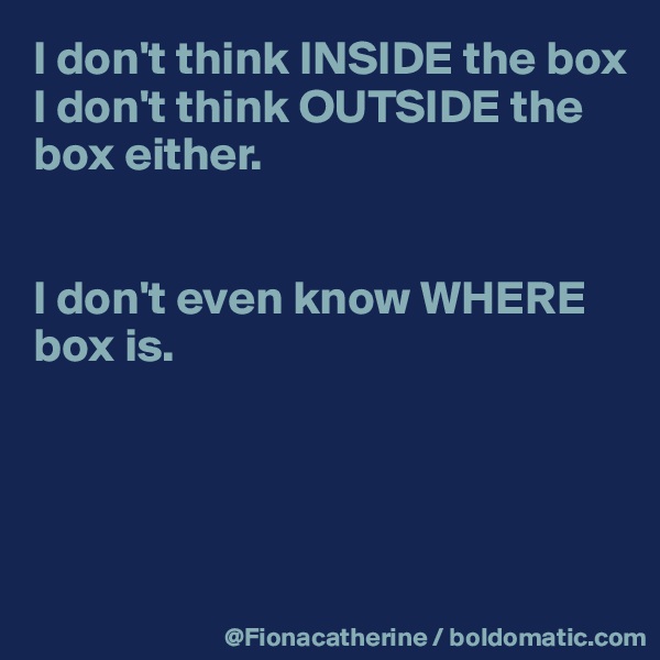 I don't think INSIDE the box
I don't think OUTSIDE the 
box either.


I don't even know WHERE 
box is.




