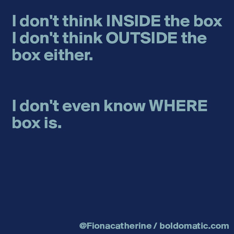 I don't think INSIDE the box
I don't think OUTSIDE the 
box either.


I don't even know WHERE 
box is.




