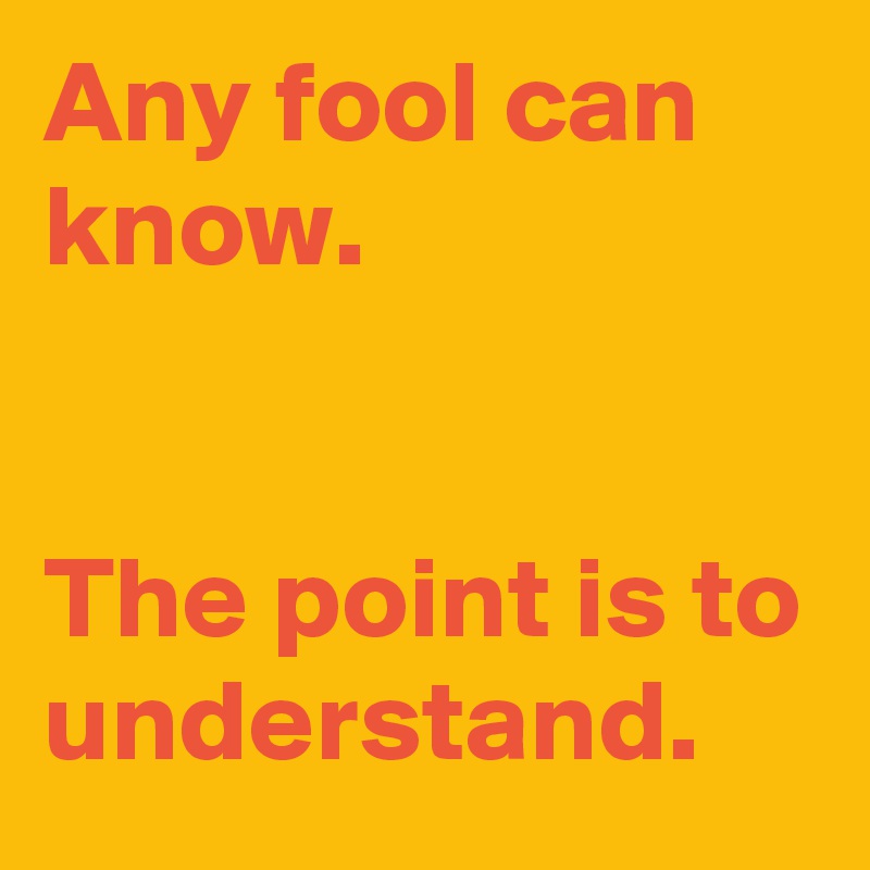 Any fool can know. 


The point is to understand.