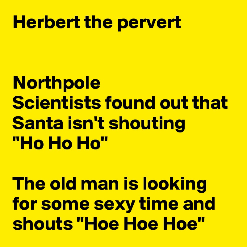 Herbert the pervert


Northpole
Scientists found out that Santa isn't shouting
"Ho Ho Ho"

The old man is looking for some sexy time and shouts "Hoe Hoe Hoe"