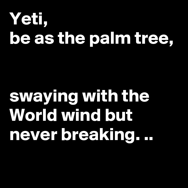Yeti, 
be as the palm tree, 


swaying with the World wind but never breaking. ..

