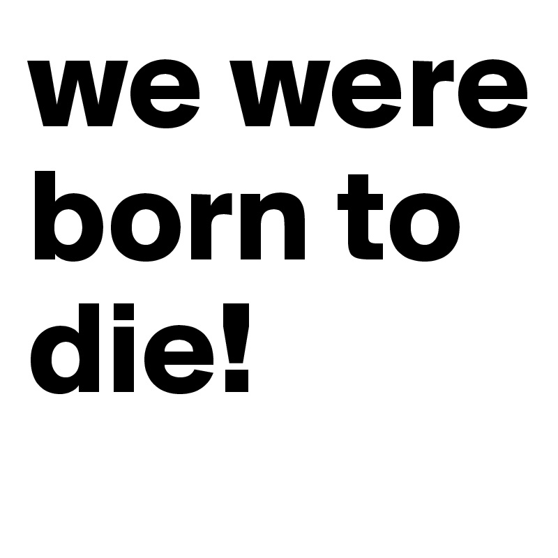 we were born to die!