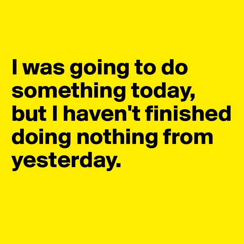 

I was going to do something today, but I haven't finished doing nothing from yesterday.

