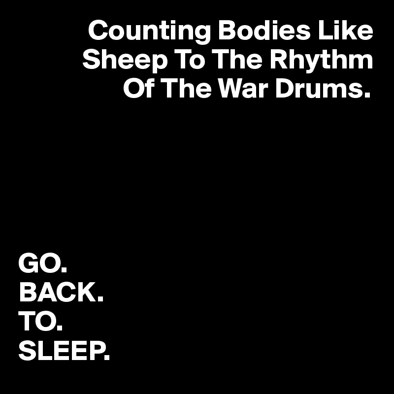             Counting Bodies Like 
           Sheep To The Rhythm 
                  Of The War Drums.





GO. 
BACK. 
TO. 
SLEEP.