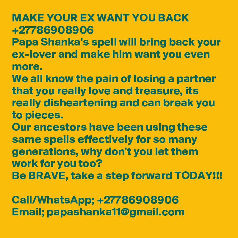 MAKE YOUR EX WANT YOU BACK +27786908906
Papa Shanka's spell will bring back your ex-lover and make him want you even more. 
We all know the pain of losing a partner that you really love and treasure, its really disheartening and can break you to pieces. 
Our ancestors have been using these same spells effectively for so many generations, why don't you let them work for you too?
Be BRAVE, take a step forward TODAY!!!

Call/WhatsApp; +27786908906
Email; papashanka11@gmail.com