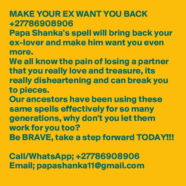 MAKE YOUR EX WANT YOU BACK +27786908906
Papa Shanka's spell will bring back your ex-lover and make him want you even more. 
We all know the pain of losing a partner that you really love and treasure, its really disheartening and can break you to pieces. 
Our ancestors have been using these same spells effectively for so many generations, why don't you let them work for you too?
Be BRAVE, take a step forward TODAY!!!

Call/WhatsApp; +27786908906
Email; papashanka11@gmail.com