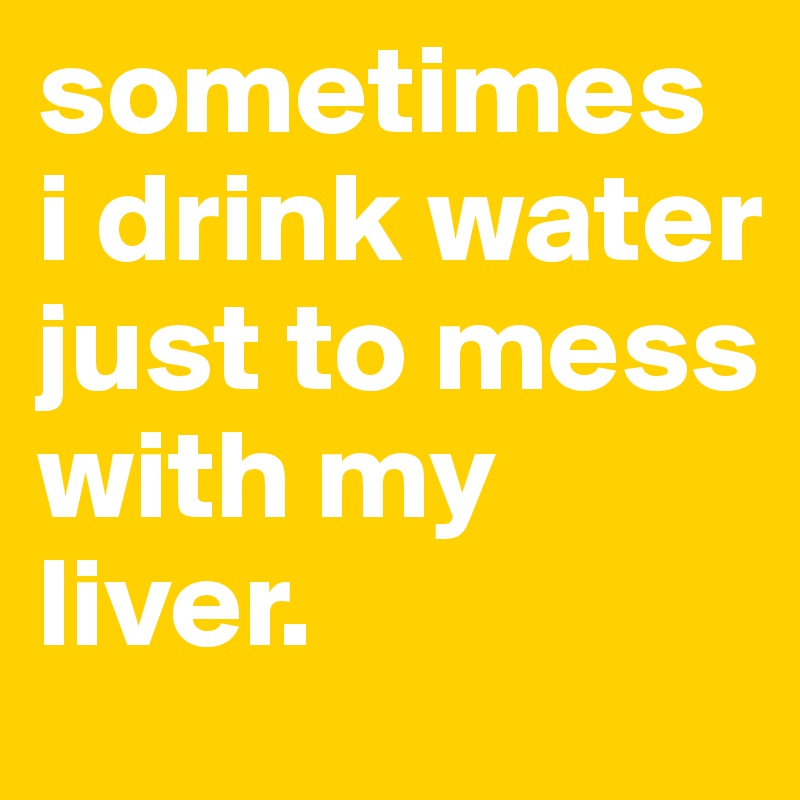 sometimes i drink water just to mess with my liver.