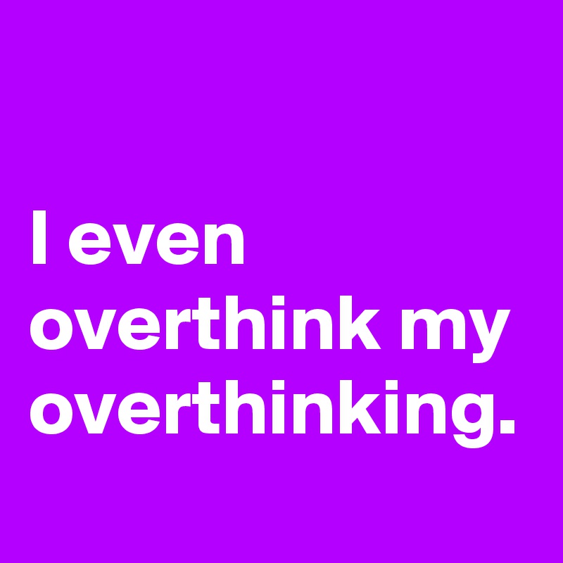 

I even overthink my overthinking.