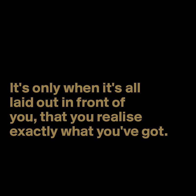 




It's only when it's all 
laid out in front of 
you, that you realise 
exactly what you've got. 


